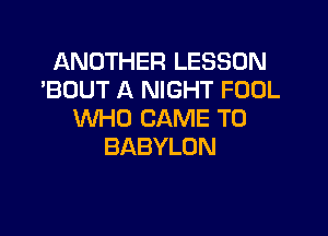 ANDTHERLESSON
'BUUT A NIGHT FOOL

WHO CAME T0
BABYLON