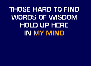 THOSE HARD TO FIND
WORDS 0F VVISDDM
HOLD UP HERE
IN MY MIND