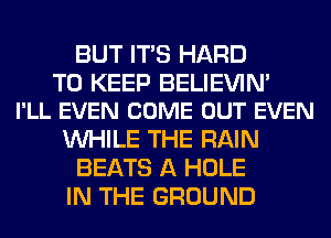 BUT ITS HARD

TO KEEP BELIEVIN'
I'LL EVEN COME OUT EVEN

WHILE THE RAIN
BEATS A HOLE
IN THE GROUND