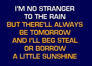 I'M N0 STRANGER
TO THE RAIN
BUT THERE'LL ALWAYS
BE TOMORROW
AND I'LL BEG STEAL
0R BORROW
A LITTLE SUNSHINE