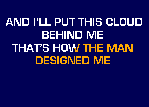 AND I'LL PUT THIS CLOUD
BEHIND ME
THAT'S HOW THE MAN
DESIGNED ME