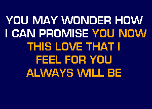 YOU MAY WONDER HOW
I CAN PROMISE YOU NOW
THIS LOVE THAT I
FEEL FOR YOU
ALWAYS WILL BE