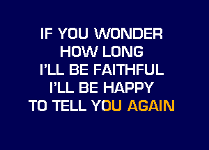 IF YOU WONDER
HOW LONG
I'LL BE FAITHFUL
I'LL BE HAPPY
TO TELL YOU AGAIN