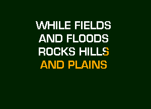 WHILE FIELDS
AND FLODDS
ROCKS HILLS

AND PLAINS