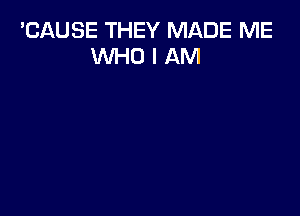 'CAUSE THEY MADE ME
WHO I AM