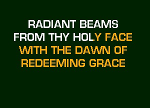 RADIANT BEAMS
FROM THY HOLY FACE
WITH THE DAWN 0F
REDEEMING GRACE