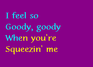 I feel so
Goody,goody

When you're
Squeezin' me