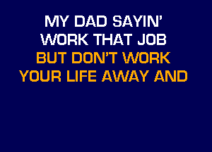 MY DAD SAYIM
WORK THAT JOB
BUT DON'T WORK

YOUR LIFE AWAY AND