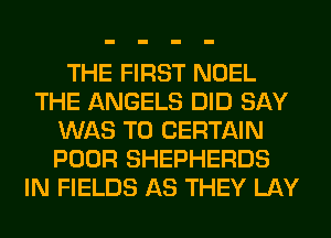 THE FIRST NOEL
THE ANGELS DID SAY
WAS T0 CERTAIN
POOR SHEPHERDS
IN FIELDS AS THEY LAY