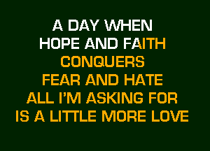 A DAY WHEN
HOPE AND FAITH
CONGUERS
FEAR AND HATE
ALL I'M ASKING FOR
IS A LITTLE MORE LOVE