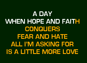 A DAY
WHEN HOPE AND FAITH
CONGUERS
FEAR AND HATE
ALL I'M ASKING FOR
IS A LITTLE MORE LOVE