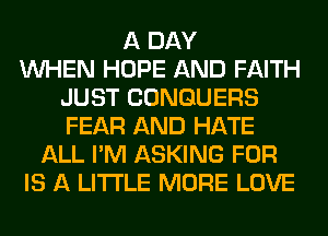 A DAY
WHEN HOPE AND FAITH
JUST CONGUERS
FEAR AND HATE
ALL I'M ASKING FOR
IS A LITTLE MORE LOVE