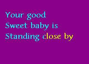 Your good
Sweet baby is

Standing close by