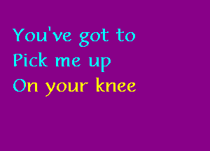 You've got to
Pick me up

On your knee