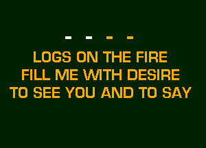 LOGS ON THE FIRE
FILL ME WITH DESIRE
TO SEE YOU AND TO SAY