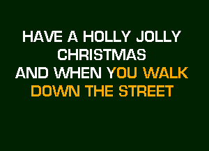 HAVE A HOLLY JOLLY
CHRISTMAS
AND WHEN YOU WALK
DOWN THE STREET