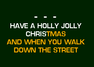 HAVE A HOLLY JOLLY
CHRISTMAS
AND WHEN YOU WALK
DOWN THE STREET