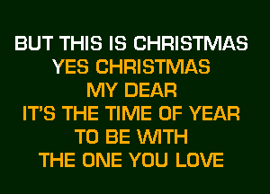 BUT THIS IS CHRISTMAS
YES CHRISTMAS
MY DEAR
ITS THE TIME OF YEAR
TO BE WITH
THE ONE YOU LOVE