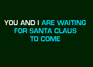 YOU AND I ARE WAITING
FOR SANTA CLAUS

TO COME