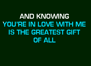 AND KNOUVING
YOU'RE IN LOVE WITH ME
IS THE GREATEST GIFT
OF ALL