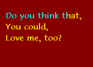 Do you think that,
You could,

Love me, too?