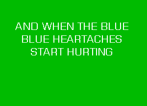 AND WHEN THE BLUE
BLUE HEARTACHES
START HURTING