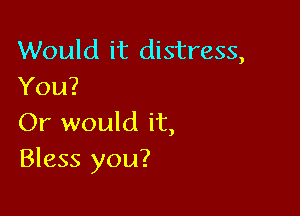 Would it distress,
You?

Or would it,
Bless you?