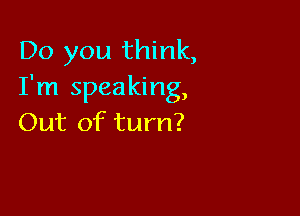 Do you think,
I'm speaking,

Out of turn?