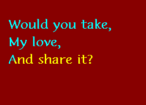 Would you take,
My love,

And sha re it?