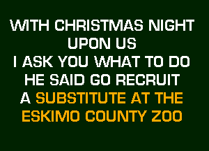 WITH CHRISTMAS NIGHT
UPON US
I ASK YOU WHAT TO DO
HE SAID GO RECRUIT
A SUBSTITUTE AT THE
ESKIMO COUNTY ZOO