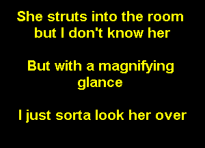 She struts into the room
but I don't know her

But with a magnifying
glance

I just sorta look her over