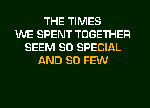 THE TIMES
WE SPENT TOGETHER
SEEM 30 SPECIAL
AND SO FEW