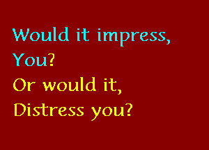 Would it impress,
You?

Or would it,
Distress you?