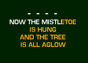 NOW THE MISTLETOE
IS HUNG

AND THE TREE
IS ALL AGLOW