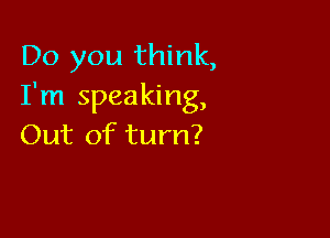 Do you think,
I'm speaking,

Out of turn?