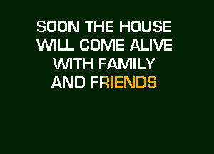 SOON THE HOUSE
WLL COME ALIVE
WTH FAMILY

AND FRIENDS