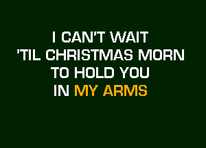 I CAN'T WAIT
'TIL CHRISTMAS MORN
TO HOLD YOU

IN MY ARMS
