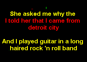 She asked me why the
I told her that I came from
detroit city

And I played guitar in a long
.haired rock 'n roll band