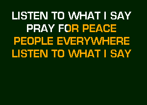 LISTEN TO WHAT I SAY
PRAY FOR PEACE
PEOPLE EVERYWHERE
LISTEN TO WHAT I SAY