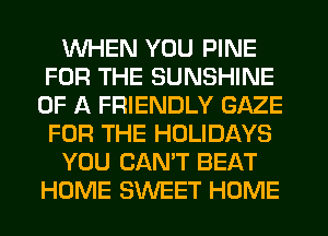 WHEN YOU PINE
FOR THE SUNSHINE
OF A FRIENDLY GAZE
FOR THE HOLIDAYS
YOU CAN'T BEAT
HOME SWEET HOME