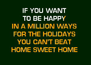 IF YOU WANT
TO BE HAPPY
IN A MILLION WAYS
FOR THE HOLIDAYS
YOU CAN'T BEAT
HOME SWEET HOME