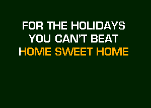 FOR THE HOLIDAYS
YOU CANT BEAT
HOME SWEET HOME