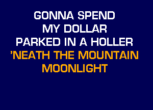 GONNA SPEND
MY DOLLAR
PARKED IN A HOLLER
'NEATH THE MOUNTAIN
MOONLIGHT