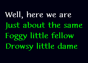 Well, here we are
Just about the same

Foggy little fellow
Drowsy little dame