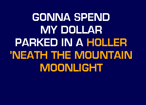 GONNA SPEND
MY DOLLAR
PARKED IN A HOLLER
'NEATH THE MOUNTAIN
MOONLIGHT