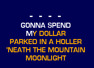 GONNA SPEND
MY DOLLAR
PARKED IN A HOLLER
'NEATH THE MOUNTAIN
MOONLIGHT