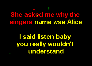 She aslged me why the
singers name was Alice

I said listen baby
you really wouldn't
understand