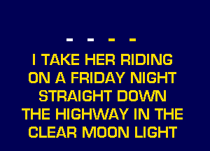I TAKE HER RIDING
ON A FRIDAY NIGHT
STRAIGHT DOWN
THE HIGHWAY IN THE
CLEAR MOON LIGHT