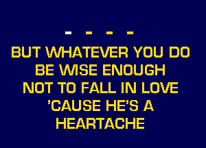 BUT WHATEVER YOU DO
BE WISE ENOUGH
NOT TO FALL IN LOVE
'CAUSE HE'S A
HEARTACHE