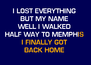 I LOST EVERYTHING
BUT MY NAME
WELL I WALKED
HALF WAY TO MEMPHIS
I FINALLY GOT
BACK HOME
